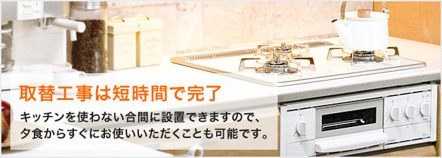 取替工事は短時間で完了|キッチンを使わない合間に設置できますので、
夕食からすぐにお使いいただくことも可能です。